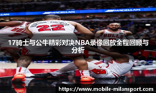 17骑士与公牛精彩对决NBA录像回放全程回顾与分析